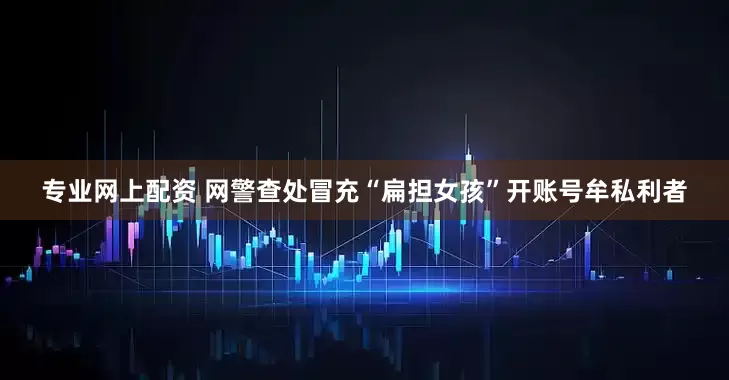 专业网上配资 网警查处冒充“扁担女孩”开账号牟私利者