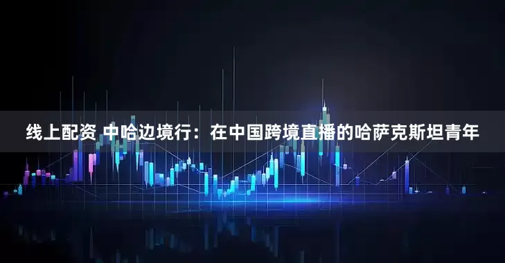 线上配资 中哈边境行：在中国跨境直播的哈萨克斯坦青年