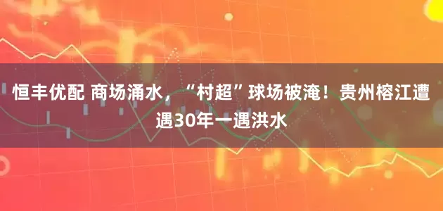 恒丰优配 商场涌水，“村超”球场被淹！贵州榕江遭遇30年一遇洪水
