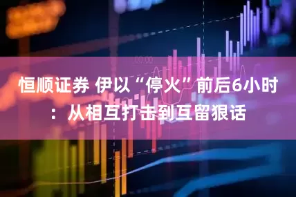 恒顺证券 伊以“停火”前后6小时：从相互打击到互留狠话