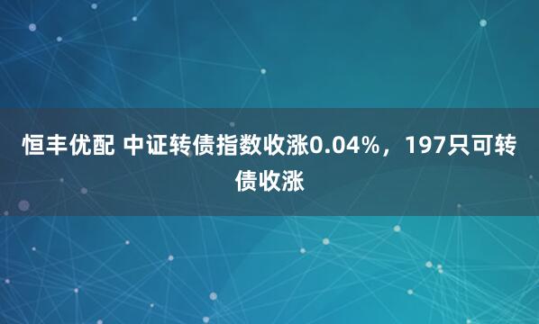恒丰优配 中证转债指数收涨0.04%，197只可转债收涨