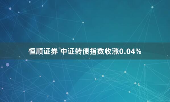 恒顺证券 中证转债指数收涨0.04%