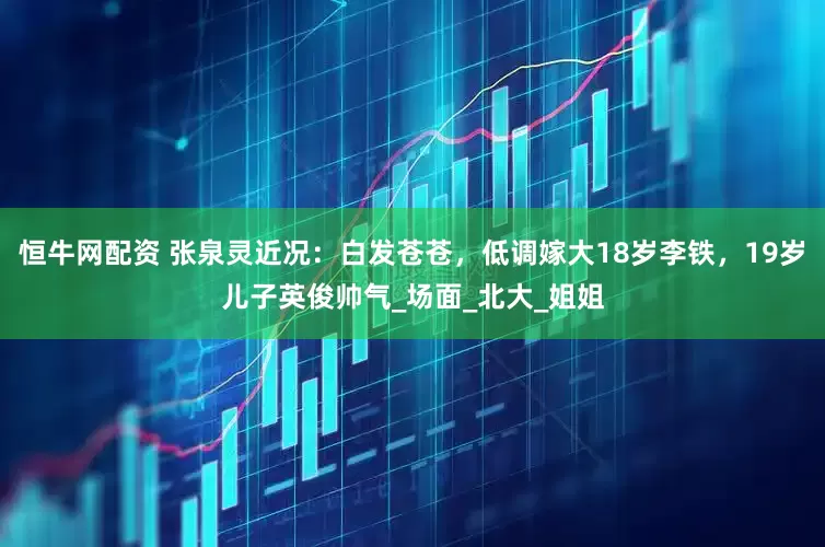恒牛网配资 张泉灵近况：白发苍苍，低调嫁大18岁李铁，19岁儿子英俊帅气_场面_北大_姐姐