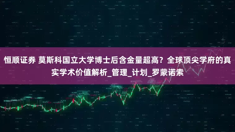 恒顺证券 莫斯科国立大学博士后含金量超高？全球顶尖学府的真实学术价值解析_管理_计划_罗蒙诺索