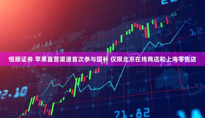 恒顺证券 苹果直营渠道首次参与国补 仅限北京在线商店和上海零售店