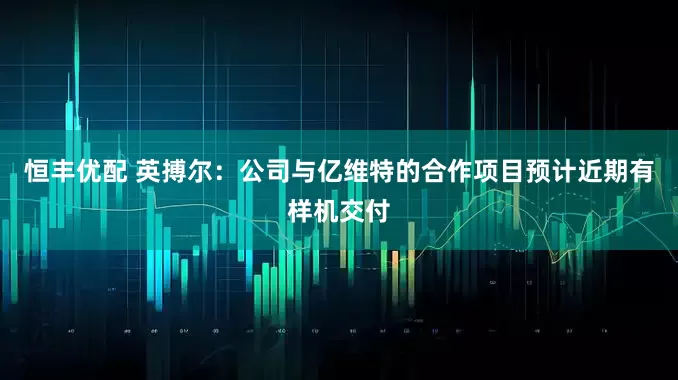 恒丰优配 英搏尔：公司与亿维特的合作项目预计近期有样机交付