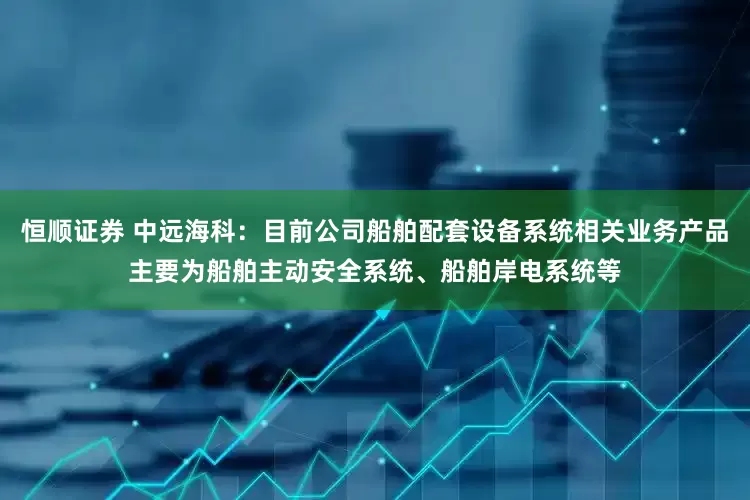 恒顺证券 中远海科：目前公司船舶配套设备系统相关业务产品主要为船舶主动安全系统、船舶岸电系统等