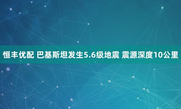 恒丰优配 巴基斯坦发生5.6级地震 震源深度10公里