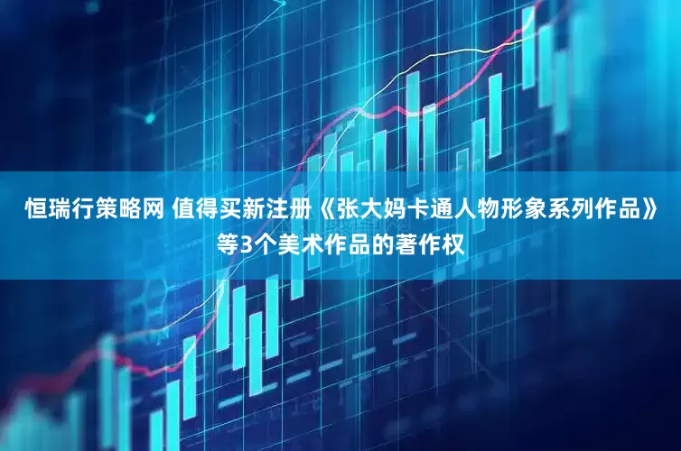 恒瑞行策略网 值得买新注册《张大妈卡通人物形象系列作品》等3个美术作品的著作权