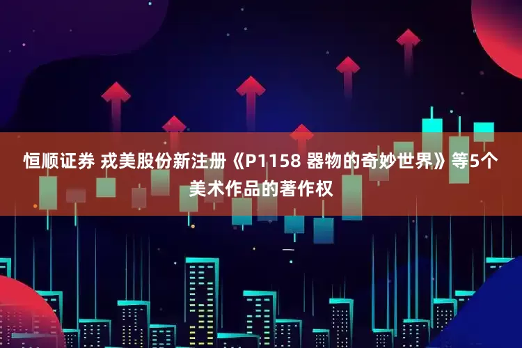 恒顺证券 戎美股份新注册《P1158 器物的奇妙世界》等5个美术作品的著作权