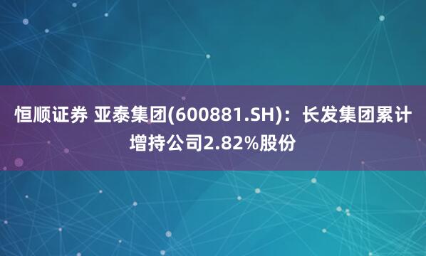 恒顺证券 亚泰集团(600881.SH)：长发集团累计增持公司2.82%股份