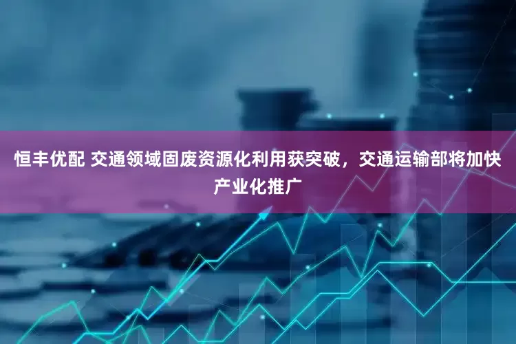 恒丰优配 交通领域固废资源化利用获突破，交通运输部将加快产业化推广
