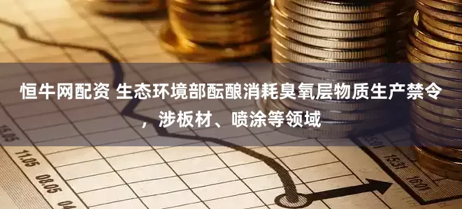 恒牛网配资 生态环境部酝酿消耗臭氧层物质生产禁令，涉板材、喷涂等领域