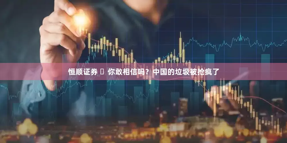 恒顺证券 ​你敢相信吗？中国的垃圾被抢疯了