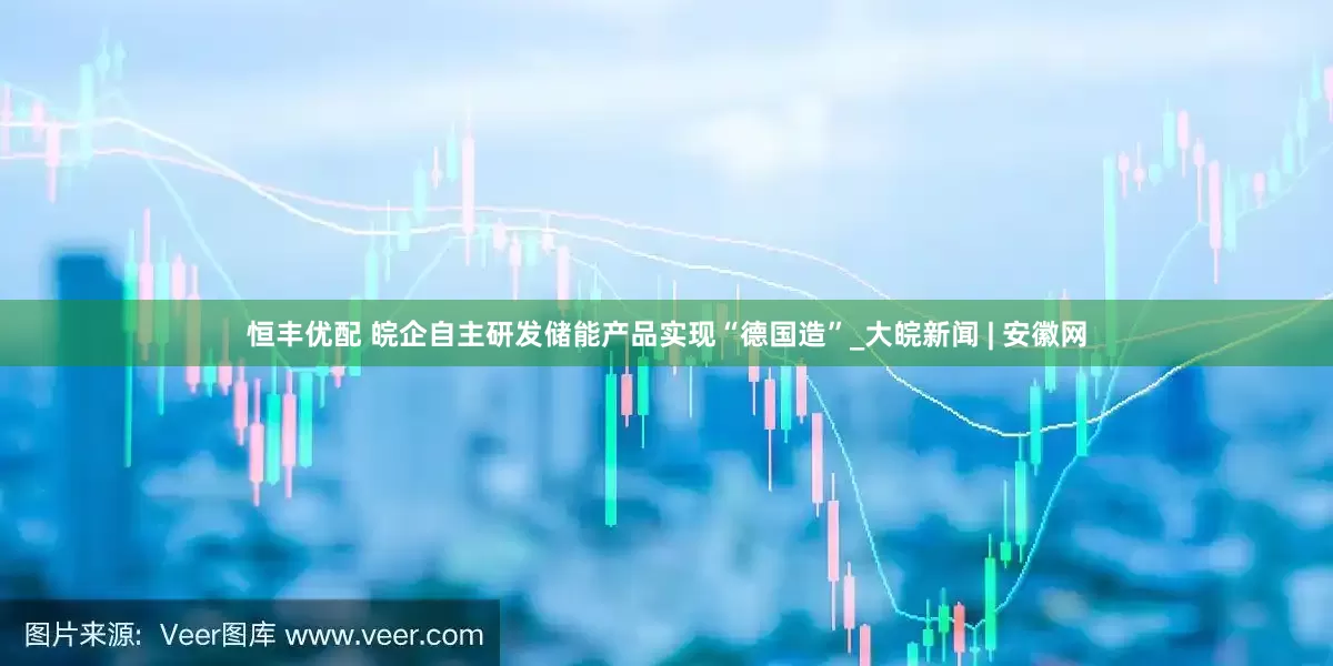 恒丰优配 皖企自主研发储能产品实现“德国造”_大皖新闻 | 安徽网