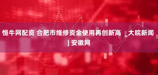 恒牛网配资 合肥市维修资金使用再创新高  _大皖新闻 | 安徽网