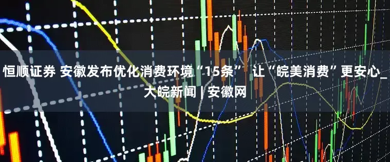 恒顺证券 安徽发布优化消费环境“15条”  让“皖美消费”更安心_大皖新闻 | 安徽网