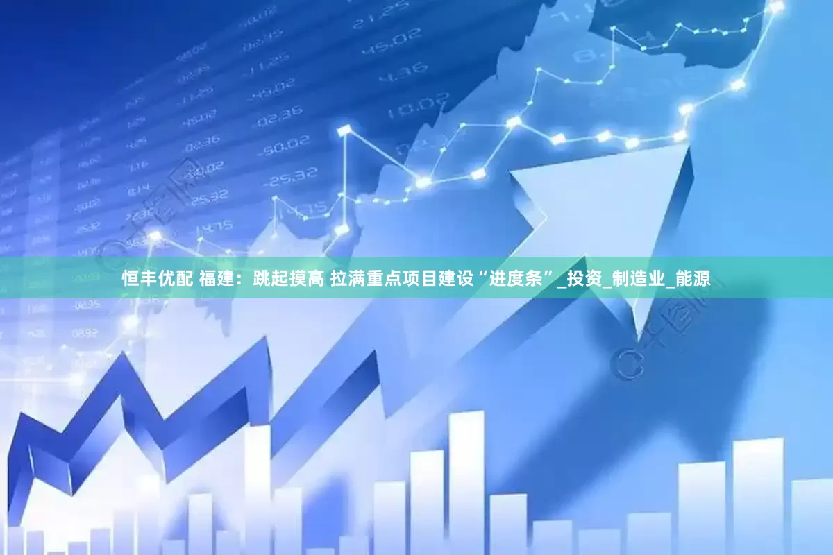 恒丰优配 福建：跳起摸高 拉满重点项目建设“进度条”_投资_制造业_能源