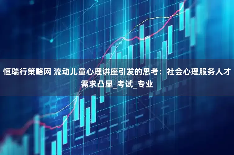 恒瑞行策略网 流动儿童心理讲座引发的思考：社会心理服务人才需求凸显_考试_专业