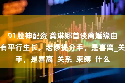 91股神配资 龚琳娜首谈离婚缘由：纠缠太牢没有平行生长，老锣提分手，是喜离_关系_束缚_什么