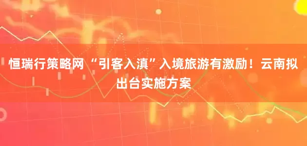 恒瑞行策略网 “引客入滇”入境旅游有激励！云南拟出台实施方案